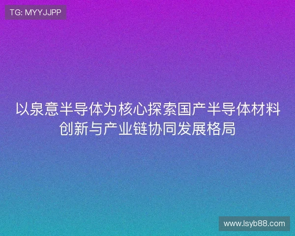以泉意半导体为核心探索国产半导体材料创新与产业链协同发展格局 以泉意半导体为核心探索国产半导体材料创新与产业链协同发展格局
